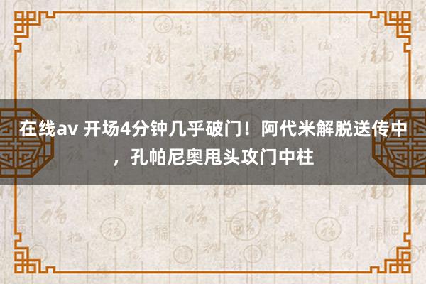 在线av 开场4分钟几乎破门！阿代米解脱送传中，孔帕尼奥甩头攻门中柱