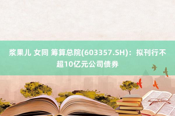 浆果儿 女同 筹算总院(603357.SH)：拟刊行不超10亿元公司债券