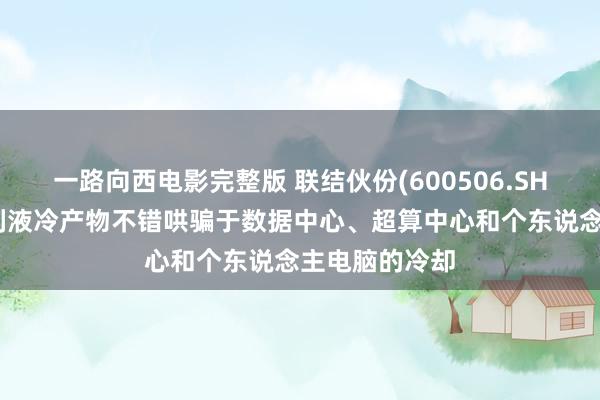 一路向西电影完整版 联结伙份(600506.SH)：建造了系列液冷产物不错哄骗于数据中心、超算中心和个东说念主电脑的冷却