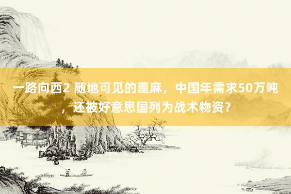 一路向西2 随地可见的蓖麻，中国年需求50万吨，还被好意思国列为战术物资？