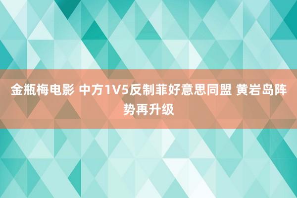 金瓶梅电影 中方1V5反制菲好意思同盟 黄岩岛阵势再升级