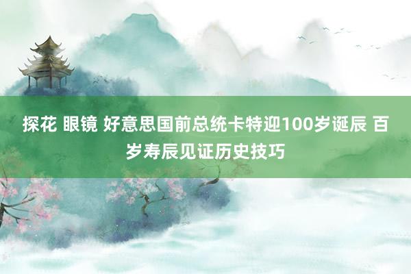 探花 眼镜 好意思国前总统卡特迎100岁诞辰 百岁寿辰见证历史技巧