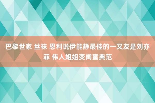 巴黎世家 丝袜 恩利说伊能静最佳的一又友是刘亦菲 伟人姐姐变闺蜜典范