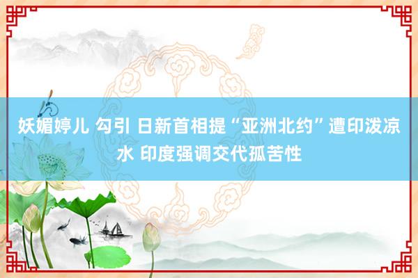 妖媚婷儿 勾引 日新首相提“亚洲北约”遭印泼凉水 印度强调交代孤苦性