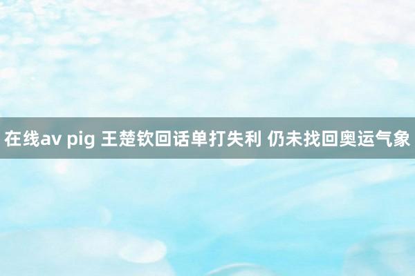 在线av pig 王楚钦回话单打失利 仍未找回奥运气象