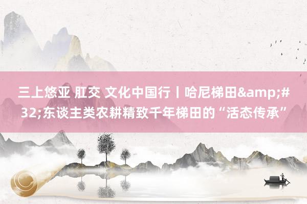 三上悠亚 肛交 文化中国行丨哈尼梯田&#32;东谈主类农耕精致千年梯田的“活态传承”