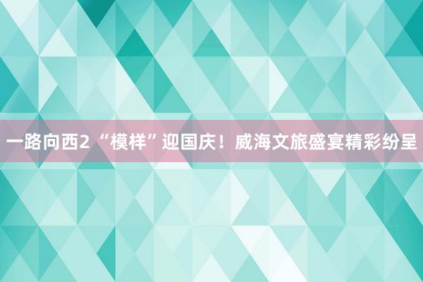 一路向西2 “模样”迎国庆！威海文旅盛宴精彩纷呈