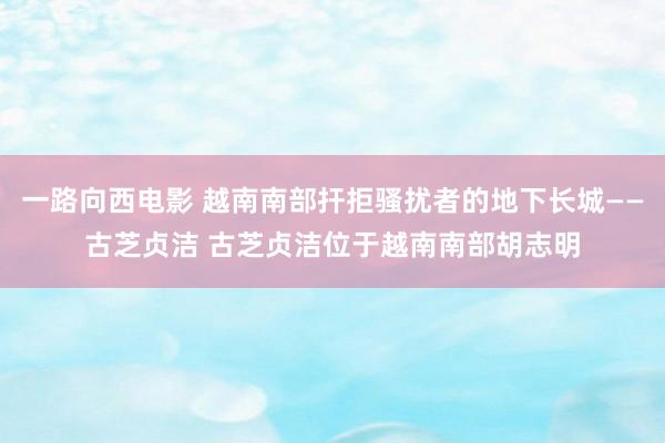 一路向西电影 越南南部扞拒骚扰者的地下长城——古芝贞洁 古芝贞洁位于越南南部胡志明