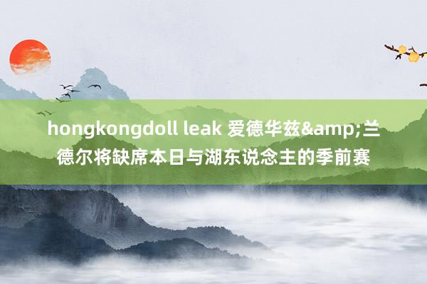 hongkongdoll leak 爱德华兹&兰德尔将缺席本日与湖东说念主的季前赛