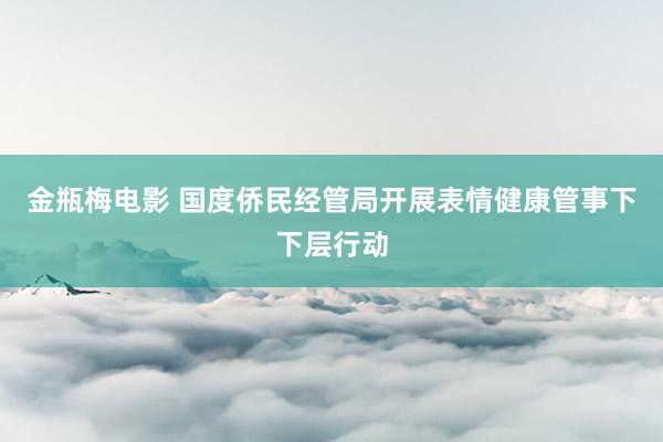 金瓶梅电影 国度侨民经管局开展表情健康管事下下层行动