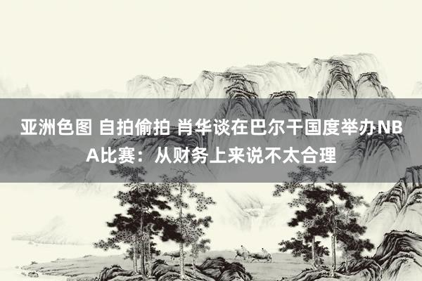 亚洲色图 自拍偷拍 肖华谈在巴尔干国度举办NBA比赛：从财务上来说不太合理