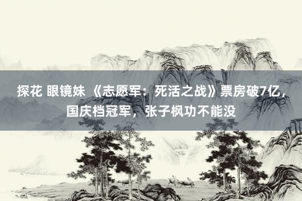 探花 眼镜妹 《志愿军：死活之战》票房破7亿，国庆档冠军，张子枫功不能没