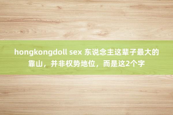 hongkongdoll sex 东说念主这辈子最大的靠山，并非权势地位，而是这2个字