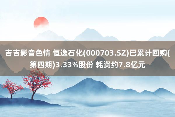 吉吉影音色情 恒逸石化(000703.SZ)已累计回购(第四期)3.33%股份 耗资约7.8亿元