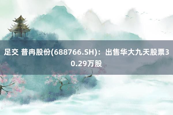 足交 普冉股份(688766.SH)：出售华大九天股票30.29万股