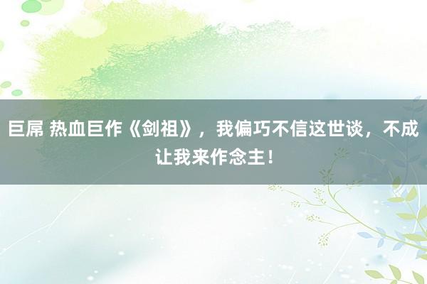 巨屌 热血巨作《剑祖》，我偏巧不信这世谈，不成让我来作念主！