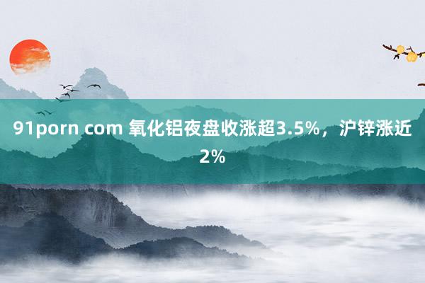 91porn com 氧化铝夜盘收涨超3.5%，沪锌涨近2%