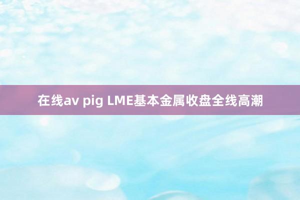 在线av pig LME基本金属收盘全线高潮