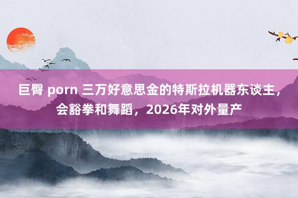 巨臀 porn 三万好意思金的特斯拉机器东谈主，会豁拳和舞蹈，2026年对外量产