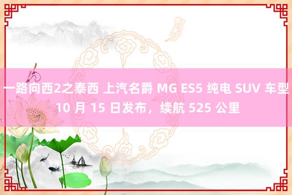 一路向西2之泰西 上汽名爵 MG ES5 纯电 SUV 车型 10 月 15 日发布，续航 525 公里