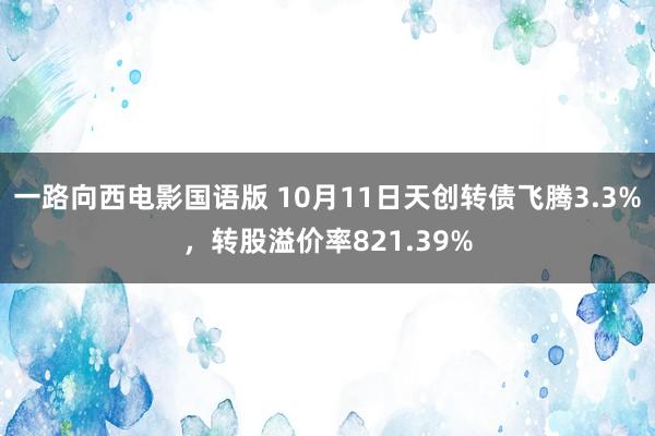 一路向西电影国语版 10月11日天创转债飞腾3.3%，转股溢价率821.39%