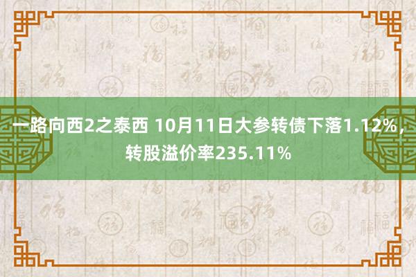 一路向西2之泰西 10月11日大参转债下落1.12%，转股溢价率235.11%