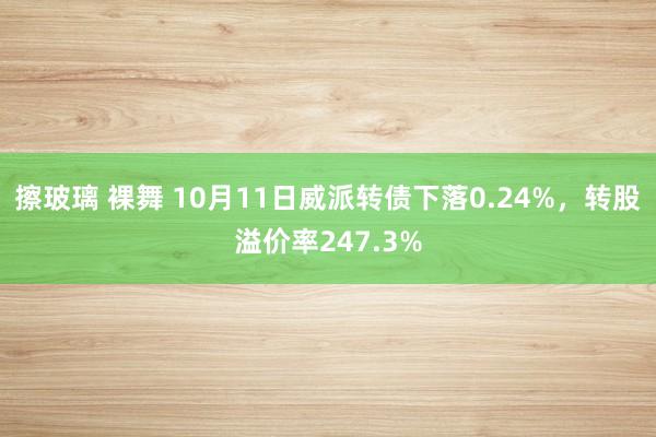 擦玻璃 裸舞 10月11日威派转债下落0.24%，转股溢价率247.3%