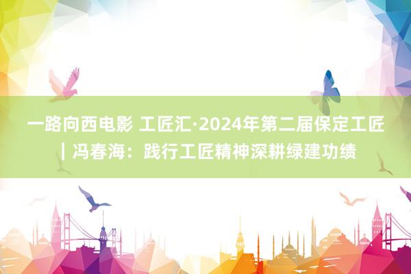 一路向西电影 工匠汇·2024年第二届保定工匠｜冯春海：践行工匠精神深耕绿建功绩