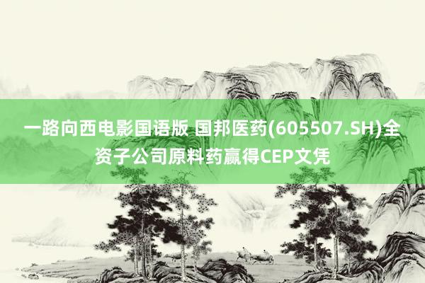 一路向西电影国语版 国邦医药(605507.SH)全资子公司原料药赢得CEP文凭