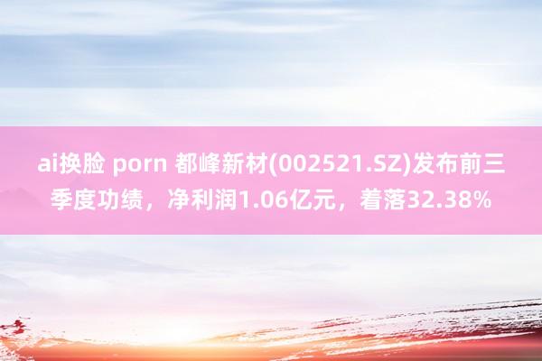 ai换脸 porn 都峰新材(002521.SZ)发布前三季度功绩，净利润1.06亿元，着落32.38%