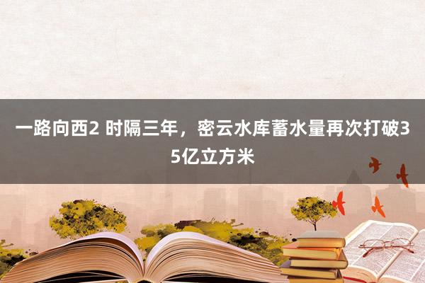 一路向西2 时隔三年，密云水库蓄水量再次打破35亿立方米