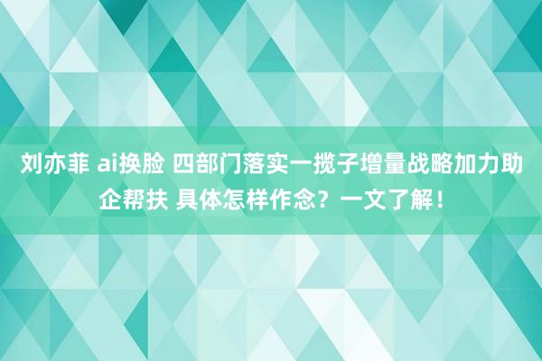 刘亦菲 ai换脸 四部门落实一揽子增量战略加力助企帮扶 具体怎样作念？一文了解！