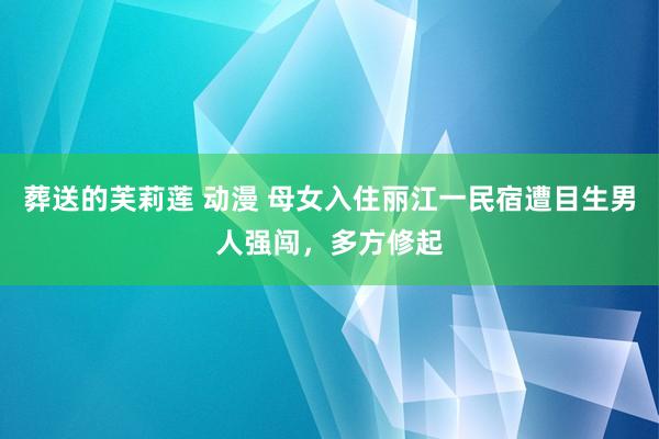 葬送的芙莉莲 动漫 母女入住丽江一民宿遭目生男人强闯，多方修起