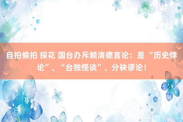 自拍偷拍 探花 国台办斥赖清德言论：是 “历史悖论”、“台独怪谈”、分袂谬论！