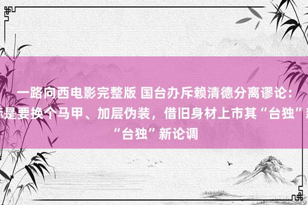 一路向西电影完整版 国台办斥赖清德分离谬论：其指标是要换个马甲、加层伪装，借旧身材上市其“台独”新论调