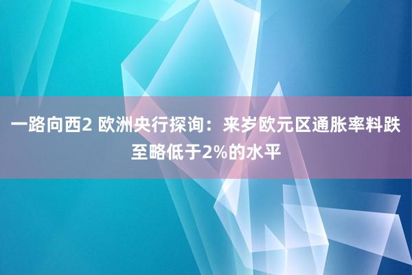 一路向西2 欧洲央行探询：来岁欧元区通胀率料跌至略低于2%的水平