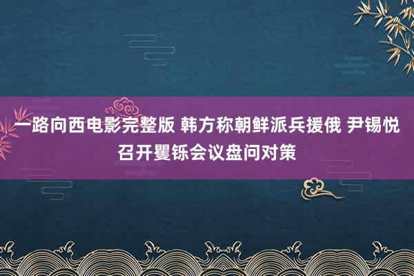 一路向西电影完整版 韩方称朝鲜派兵援俄 尹锡悦召开矍铄会议盘问对策