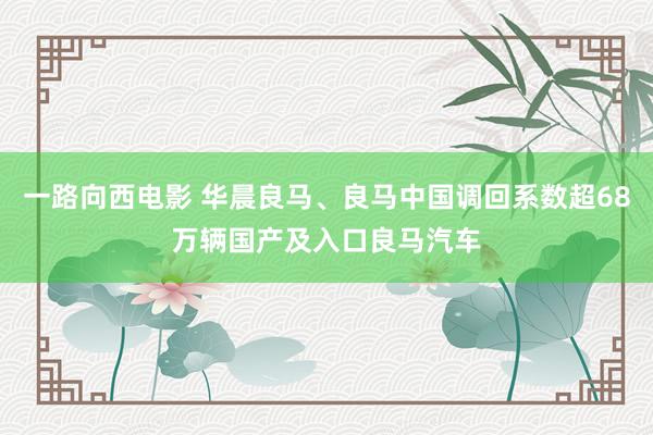 一路向西电影 华晨良马、良马中国调回系数超68万辆国产及入口良马汽车