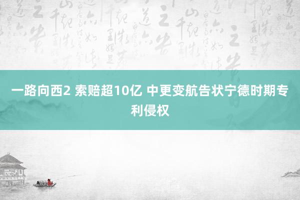 一路向西2 索赔超10亿 中更变航告状宁德时期专利侵权