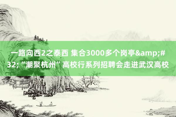 一路向西2之泰西 集合3000多个岗亭&#32;“潮聚杭州”高校行系列招聘会走进武汉高校