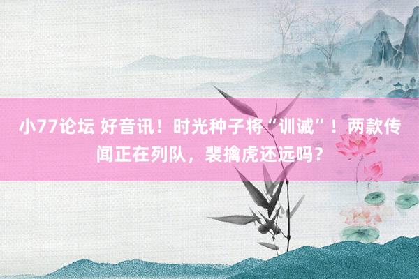 小77论坛 好音讯！时光种子将“训诫”！两款传闻正在列队，裴擒虎还远吗？