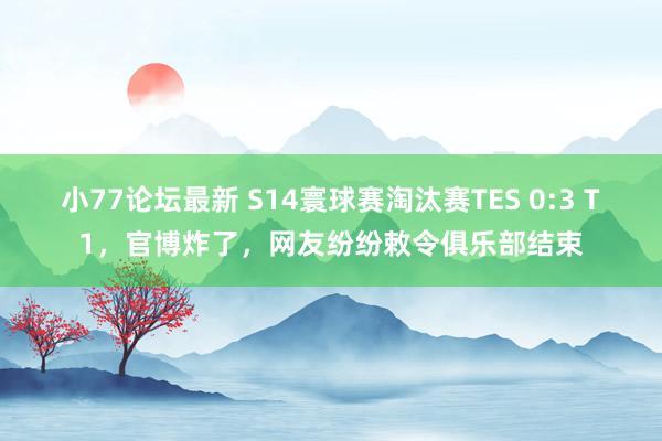 小77论坛最新 S14寰球赛淘汰赛TES 0:3 T1，官博炸了，网友纷纷敕令俱乐部结束