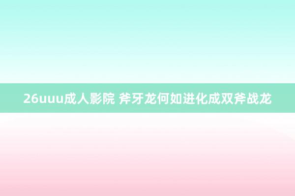 26uuu成人影院 斧牙龙何如进化成双斧战龙