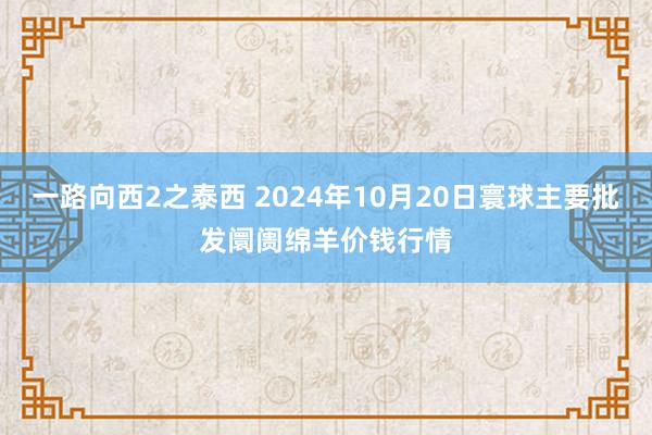 一路向西2之泰西 2024年10月20日寰球主要批发阛阓绵羊价钱行情