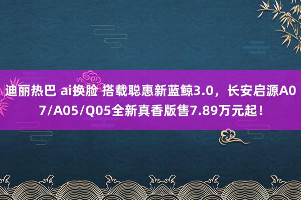 迪丽热巴 ai换脸 搭载聪惠新蓝鲸3.0，长安启源A07/A05/Q05全新真香版售7.89万元起！