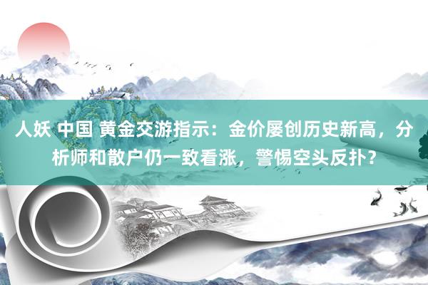 人妖 中国 黄金交游指示：金价屡创历史新高，分析师和散户仍一致看涨，警惕空头反扑？