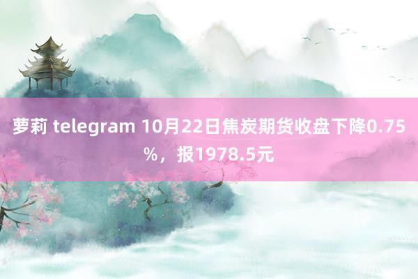 萝莉 telegram 10月22日焦炭期货收盘下降0.75%，报1978.5元