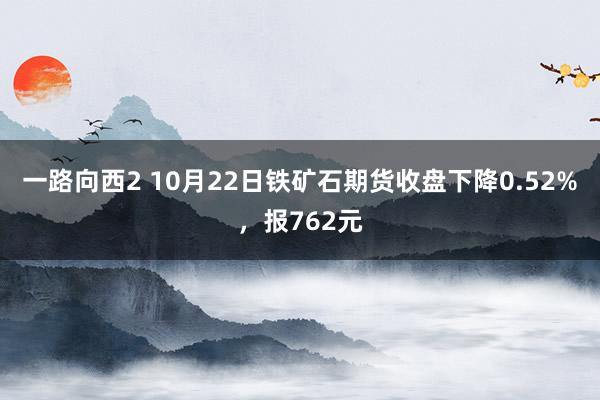 一路向西2 10月22日铁矿石期货收盘下降0.52%，报762元