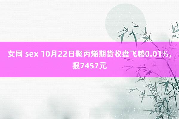 女同 sex 10月22日聚丙烯期货收盘飞腾0.01%，报7457元