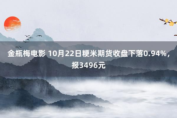 金瓶梅电影 10月22日粳米期货收盘下落0.94%，报3496元